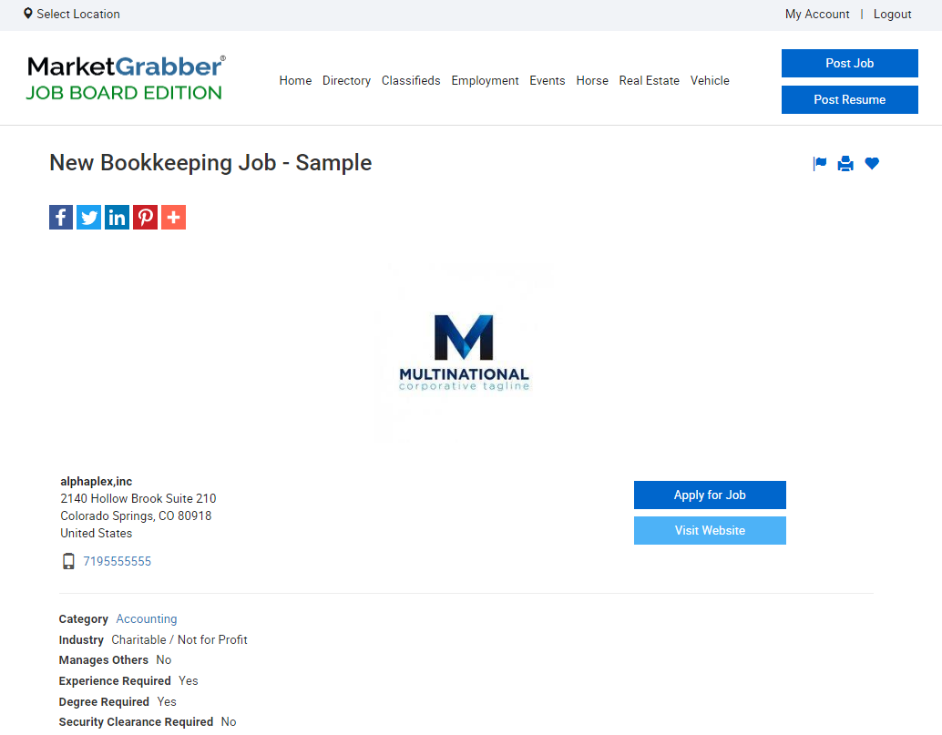 Select Location 
MarketGrabber' 
Home Directory Classifieds Employment Events Horse Real Estate Vehicle 
JOB BOARD EDITION 
My Account I Logout 
Post Resume 
New Bookkeeping Job - Sample 
aomaa 
alphaplex,inc 
2140 Hollow Brook suite 210 
Colorado springs, CO 80018 
lJnited Sta 
7105555555 
Category Accounting 
Industry Charitable / Not for Profit 
Manages Others NO 
Experience Required Yes 
Deg Yes 
Security Clearance Required No 
MULTINATIONAL 
Apply tor Job 
Visit Website 