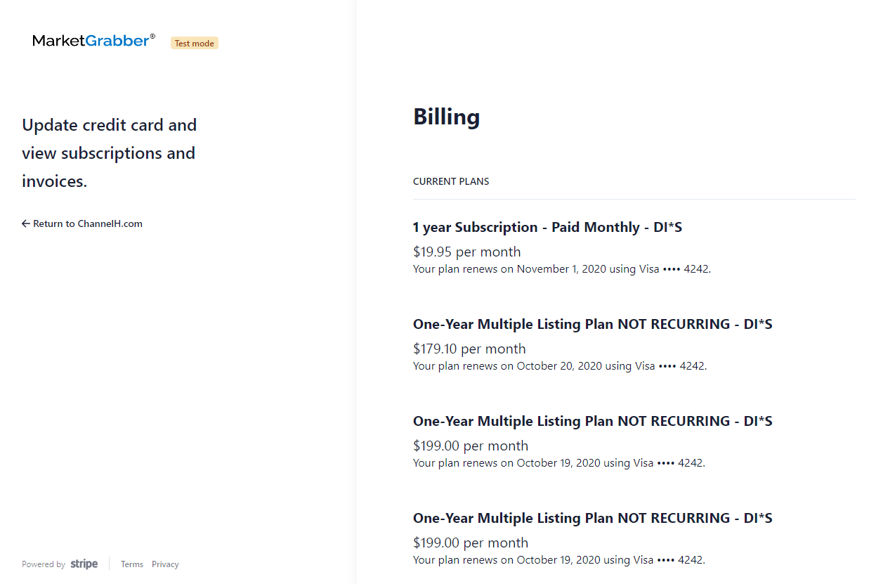 MarketGrabber' 
TUt 
Update credit card and 
view subscriptions and 
invoices. 
Return to ChannelH.com 
Billing 
CURRENT PLANS 
1 year Subscription - Paid Monthly - DI*S 
$19.95 per month 
Your plan renews on November 1, 2020 using Visa 4242. 
One-year Multiple Listing Plan NOT RECURRING - DI'S 
$179.10 per month 
Your plan renews on October 20, 2020 using Visa •••• 4242. 
One-year Multiple Listing Plan NOT RECURRING - DI*S 
$199.00 per month 
Your plan renews on October 19, 2020 using Visa •••• 4242. 
One-year Multiple Listing Plan NOT RECURRING - DI'S 
$199.00 per month 
Your plan renews on October 19. 2020 using Visa •••• 4242. 