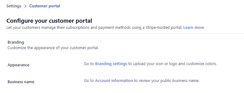 Settings > Customer portal 
Configure your customer portal 
Let your customers manage their subscriptions and payment methods using a Stripe-hosted portal. Learn more 
Branding 
Customize the appearance of your customer portal. 
Appearance 
Business name 
GO to Branding settings to upload your icon or and Customize 
GO to Account information to review your public business name. 