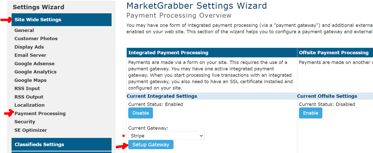 Settings Wizard 
Site Wide Settings 
General 
Customer photos 
Display Ads 
Email Server 
Google Adsense 
Google Analytics 
Google Maps 
RSS Input 
RSS Output 
Localization 
Payment Processing 
Security 
SE Optimizer 
Classifieds Settings 
MarketGrabber Settings Wizard 
Payment Processing Overview 
You may have one form of integrated payment processing (via a "payment gateway") and additional externa 
enabled on your web site. This section of the wizard helps you to configure a payment gateway and external 
Integrated payment processing 
Payments are made via a form on your site. This requires the use of a 
payment gateway. You may have one active integrated payment 
gateway. When you start processing live transactions with an integrated 
payment gateway, you also need to have an SSL certificate installed and 
configured on your site. 
Current Integrated Settings 
Current Status: Enabled 
Disable 
Current Gateway: 
Stripe 
Setup Gateway 
Offsite payment processing 
Payments are made on another 
Current Offsite Settings 
Current Status: Disabled 
Enable 