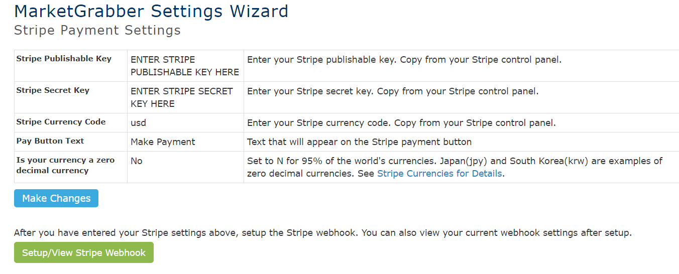 MarketGrabber Settings Wizard 
Stripe Payment Settings 
Stripe Publishable Key 
Stripe Secret Key 
Stripe Currency Code 
Pay Button Text 
Is your currency a zero 
decimal currency 
Make Changes 
ENTER STRIPE 
Enter your Stripe publishable key. Copy from your Stripe control panel. 
PUBLISHABLE KEY HERE 
ENTER STRIPE SECRET Enter your stripe secret key. copy from your stripe control panel. 
KEY HERE 
usd 
Make Payment 
No 
Enter your Stripe currency code. Copy from your Stripe control panel. 
Text that will appear on the Stripe payment button 
Set to N for 95% of the world's currencies. Japan(jpy) and South Korea(krw) are examples of 
zero decimal currencies. See Stripe Currencies for Details. 
After you have entered your Stripe settings above, setup the Stripe webhook. You can also view your current webhook settings after setup. 
Setup/View Stripe Webhook 